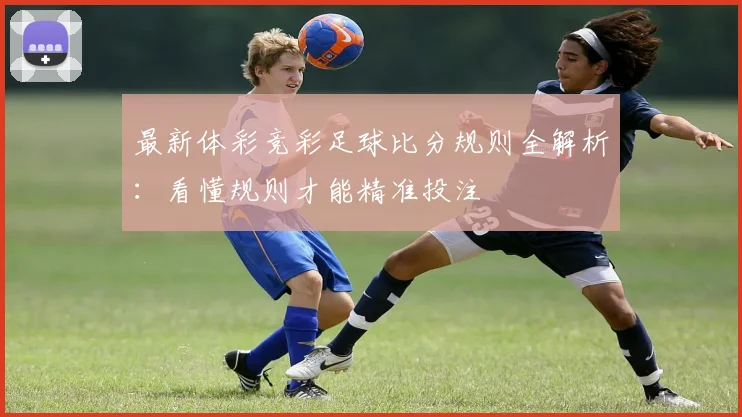 最新体彩竞彩足球比分规则全解析:看懂规则才能精准投注