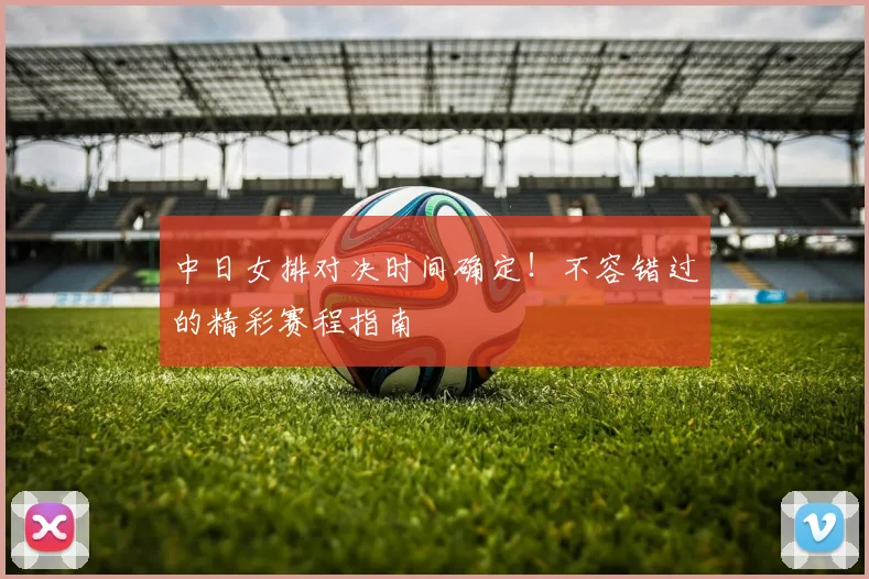 中日女排对决时间确定!不容错过的精彩赛程指南