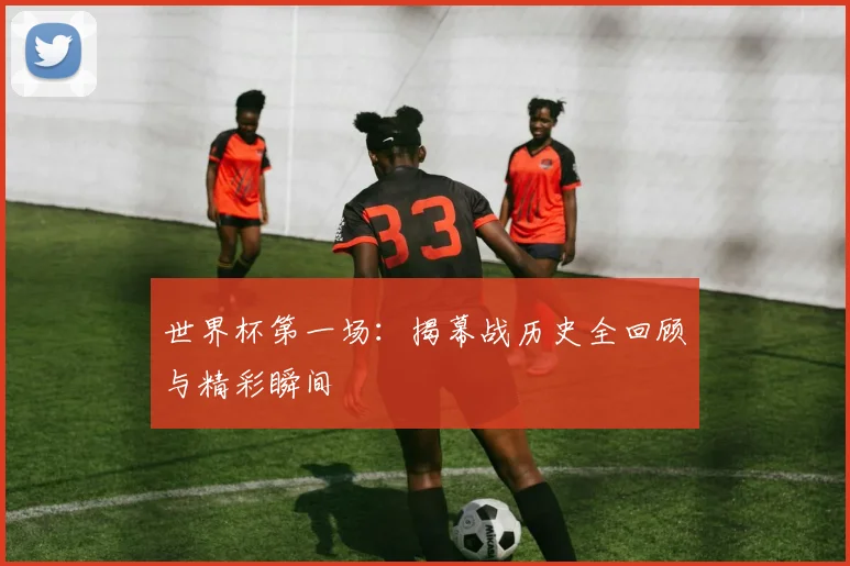 世界杯第一场:揭幕战历史全回顾与精彩瞬间