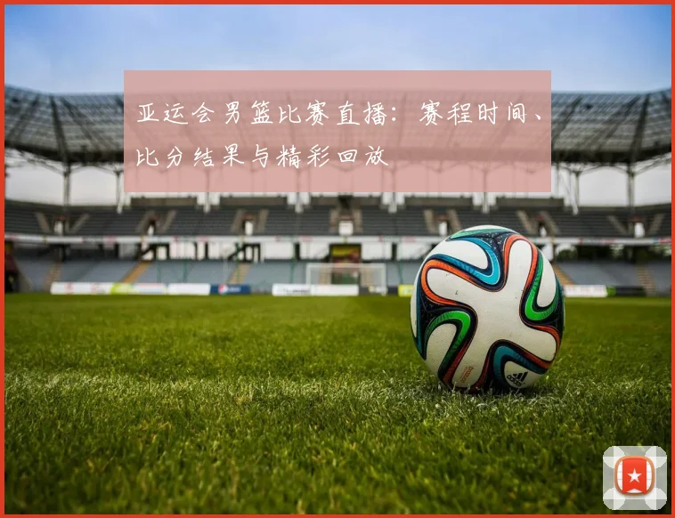 亚运会男篮比赛直播:赛程时间、比分结果与精彩回放